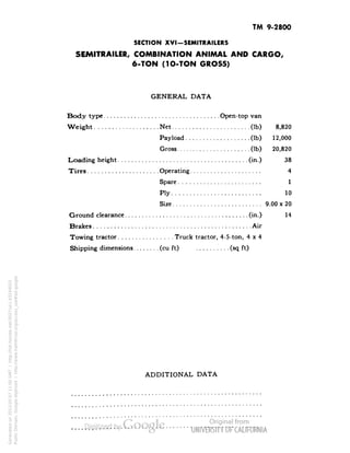 TM 9-2800 
SECTION XVI-SEMITRAILERS 
SEMITRAILER, COMBINATION ANIMAL AND CARGO, 
6-TON (1O-TON GROSS) 
GENERAL DATA 
Body type Open-top van 
Weight Net (Ib) 8,820 
Payload (Ib) 12,000 
Gross (Ib) 20,820 
Loading height (in.) 38 
Tires Operating 4 
Spare 1 
Ply 10 
Size 9.00 x 20 
Ground clearance (in.) 14 
Brakes Air 
Towing tractor Truck tractor, 4-5-ton, 4x4 
Shipping dimensions (cu ft) (sq ft) 
ADDITIONAL DATA 
Generated on 2013-05-07 11:00 GMT / http://hdl.handle.net/2027/uc1.b3244022 
Public Domain, Google-digitized / http://www.hathitrust.org/access_use#pd-google 
 