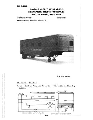 TM 9-2800 
STANDARD MILITARY MOTOR VEHICLES 
SEMITRAILER, FIELD SHOP REPAIR, 
1O-TON GROSS, TYPE A-3A 
Technical Orders: Parts List: 
Manufacturer: Fruehauf Trailer Co. 
RA PD 309067 
Classification: Standard 
Purpose: Used by Army Air Forces to provide mobile machine shop 
facilities. 
n n n n 
-290*4"- 
-361%"- 
134• 
-96" 
-88'A" 
AOA 
Generated on 2013-05-07 11:00 GMT / http://hdl.handle.net/2027/uc1.b3244022 
Public Domain, Google-digitized / http://www.hathitrust.org/access_use#pd-google 
 