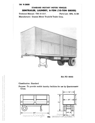 TM 9-2800 
STANDARD MILITARY MOTOR VEHICLES 
SEMITRAILER, LAUNDRY, 6-TON (1O-TON GROSS) 
Technical Manual: TM 10-1217. Parts List: SNL G-584 
Manufacturer: Gramm Motor Truck & Trailer Corp. 
- 
RA PD 66403 
Classification: Standard 
Purpose: To provide mobile laundry facilities for use by Quartermaster 
Corps. 
I 
269" 
96" — • 
i 
k 89" — H 
82' 
132 
I 
I IP 
•48' ,» 
92V' 
— ^ 
486 
Generated on 2013-05-07 10:52 GMT / http://hdl.handle.net/2027/uc1.b3244022 
Public Domain, Google-digitized / http://www.hathitrust.org/access_use#pd-google 
 