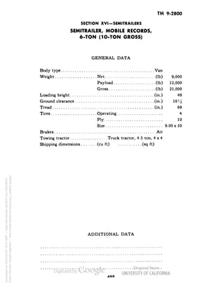 TM 9-2800 
SECTION XVI-SEMITRAILERS 
SEMITRAILER, MOBILE RECORDS, 
6-TON (1O-TON GROSS) 
GENERAL DATA 
Body type Van 
Weight Net (Ib) 9,000 
Payload (Ib) 12,000 
Gross (Ib) 21,000 
Loading height (in.) 49 
Ground clearance (in.) 16^ 
Tread (in.) 69 
Tires Operating 4 
Ply 10 
Size 9.00 x 20 
Brakes Air 
Towing tractor Truck tractor, 4-5 ton, 4x4 
Shipping dimensions (cu ft) (sq ft) 
ADDITIONAL DATA 
Generated on 2013-05-07 10:51 GMT / http://hdl.handle.net/2027/uc1.b3244022 
Public Domain, Google-digitized / http://www.hathitrust.org/access_use#pd-google 
 