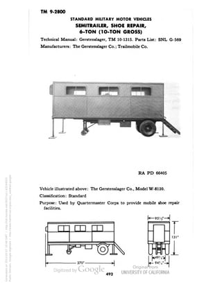 TM 9-2800 
STANDARD MILITARY MOTOR VEHICLES 
SEMITRAILER, SHOE REPAIR, 
6-TON (1O-TON GROSS) 
Technical Manual: Gerstenslager, TM 10-1315. Parts List: SNL G-569 
Manufacturers: The Gerstenslager Co.; Trailmobile Co. 
RA PD 66405 
Vehicle illustrated above: The Gerstenslager Co., Model W-8120. 
Classification: Standard 
Purpose: Used by Quartermaster Corps to provide mobile shoe repair 
facilities. 
•270" 
94?; 
13T 
492 
Generated on 2013-05-07 10:48 GMT / http://hdl.handle.net/2027/uc1.b3244022 
Public Domain, Google-digitized / http://www.hathitrust.org/access_use#pd-google 
 