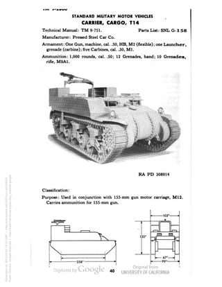 STANDARD MILITARY MOTOR VEHICLES 
CARRIER, CARGO, T14 
Technical Manual: TM 9-751. Parts List: SNL G-158 
Manufacturer: Pressed Steel Car Co. 
Armament: One Gun, machine, cal. .50, HB, M2 (flexible); one Launcher, 
grenade (carbine); five Carbines, cal. .30, M1. 
Ammunition: 1,000 rounds, cal. .50; 12 Grenades, hand; 10 Grenades, 
rifle, M9A1. 
RA PD 308914 
Classification: 
Purpose: Used in conjunction with 155-mm gun motor carriage, M12. 
Carries ammunition for 155-mm gun. 
-105'- 
o 
-238'- 
120' 
-67 
-99' 
40 
Generated on 2013-05-07 18:47 GMT / http://hdl.handle.net/2027/uc1.b3244022 
Public Domain, Google-digitized / http://www.hathitrust.org/access_use#pd-google 
 