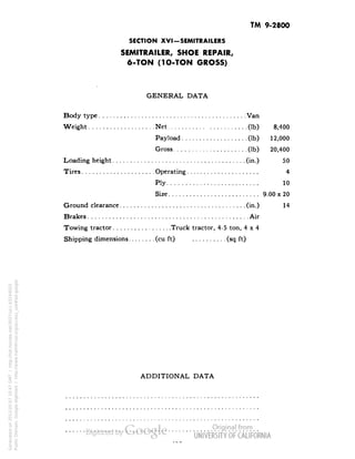 TM 9-2800 
SECTION XVI-SEMITRAILERS 
SEMITRAILER, SHOE REPAIR, 
6-TON (1O-TON GROSS) 
GENERAL DATA 
Body type Van 
Weight Net (Ib) 8,400 
Payload (Ib) 12,000 
Gross (Ib) 20,400 
Loading height (in.) 50 
Tires Operating 4 
Ply 10 
Size 9.00 x 20 
Ground clearance (in.) 14 
Brakes Air 
Towing tractor Truck tractor, 4-5 ton, 4x4 
Shipping dimensions (cu ft) (sq ft) 
ADDITIONAL DATA 
Generated on 2013-05-07 10:47 GMT / http://hdl.handle.net/2027/uc1.b3244022 
Public Domain, Google-digitized / http://www.hathitrust.org/access_use#pd-google 
 