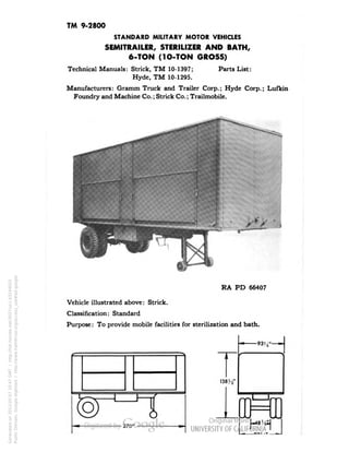 TM 9-2800 
STANDARD MILITARY MOTOR VEHICLES 
SEMITRAILER, STERILIZER AND BATH, 
6-TON (1O-TON GROSS) 
Technical Manuals: Strick, TM 10-1397; Parts List: 
Hyde, TM 10-1295. 
Manufacturers: Gramm Truck and Trailer Corp.; Hyde Corp.; Lufkin 
Foundry and Machine Co.; Strick Co.; Trailmobile. 
RA PD 66407 
Vehicle illustrated above: Strick. 
Classification: Standard 
Purpose: To provide mobile facilities for sterilization and bath. 
(SJ 
270' 
138'i' 
I I 
op 
-48:,.. 
Generated on 2013-05-07 10:47 GMT / http://hdl.handle.net/2027/uc1.b3244022 
Public Domain, Google-digitized / http://www.hathitrust.org/access_use#pd-google 
 