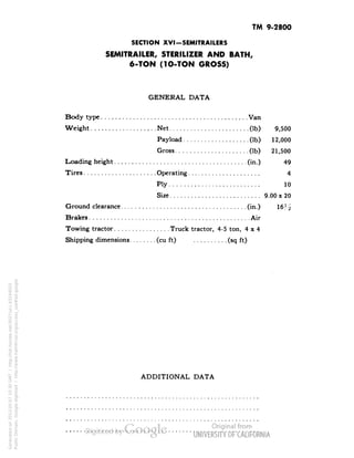 TM 9-2800 
SECTION XVI-SEMITRAILERS 
SEMITRAILER, STERILIZER AND BATH, 
6-TON (1O-TON GROSS) 
GENERAL DATA 
Body type Van 
Weight Net (Ib) 9,500 
Payload (Ib) 12,000 
Gross (Ib) 21,500 
Loading height (in.) 49 
Tires Operating 4 
Ply 10 
Size 9.00 x 20 
Ground clearance (in.) 
Brakes Air 
Towing tractor Truck tractor, 4-5 ton, 4x4 
Shipping dimensions (cu ft) (sq ft) 
ADDITIONAL DATA 
Generated on 2013-05-07 10:30 GMT / http://hdl.handle.net/2027/uc1.b3244022 
Public Domain, Google-digitized / http://www.hathitrust.org/access_use#pd-google 
 