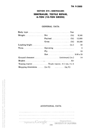 TM 9-2800 
SECTION XVI-SEMITRAILERS 
SEMITRAILER, TEXTILE REPAIR, 
6-TON (1O-TON GROSS) 
GENERAL DATA 
Body type Van 
Weight Net (Ib) 8,500 
Payload (Ib) 12,000 
Gross (Ib) 20,500 
Loading height (in.) 50 
Tires Operating 4 
Ply 10 
Size 9.00x20 
Ground clearance (minimum) (in.) 14 
Brakes Air 
Towing tractor Truck tractor, 4-5 ton, 4x4 
Shipping dimensions (cu ft) (sq ft) 
ADDITIONAL DATA 
Generated on 2013-05-07 10:28 GMT / http://hdl.handle.net/2027/uc1.b3244022 
Public Domain, Google-digitized / http://www.hathitrust.org/access_use#pd-google 
 