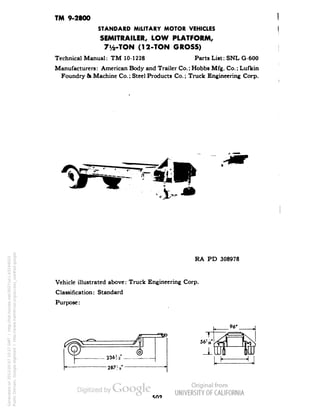 TM 9-2800 
STANDARD MILITARY MOTOR VEHICLES 
SEMITRAILER, LOW PLATFORM, 
7y2-TON (12-TON GROSS) 
Technical Manual: TM 10-1228 Parts List: SNL G-600 
Manufacturers: American Body and Trailer Co.; Hobbs Mfg. Co.; Lufkin 
Foundry & Machine Co.; Steel Products Co.; Truck Engineering Corp. 
RA PD 308978 
Vehicle illustrated above: Truck Engineering Corp. 
Classification: Standard 
Purpose: 
330 
Generated on 2013-05-07 10:27 GMT / http://hdl.handle.net/2027/uc1.b3244022 
Public Domain, Google-digitized / http://www.hathitrust.org/access_use#pd-google 
 