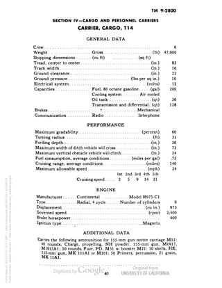 TM 9-2800 
SECTION IV-CARGO AND PERSONNEL CARRIERS 
CARRIER, CARGO, Tl4 
GENERAL DATA 
Crew 6 
Weight Gross (Ib) 47,000 
Shipping dimensions (cu ft) (sq ft) 
Tread, center to center (in.) 83 
Track width (in.) 16 
Ground clearance (in.) 22 
Ground pressure (Ibs per sq in.) 10 
Electrical system (volts) 12 
Capacities Fuel, 80 octane gasoline (gal) 200 
Cooling system Air cooled 
Oil tank (qt) 36 
Transmission and differential., (qt) 128 
Brakes r Mechanical 
Communication Radio Interphone 
PERFORMANCE 
Maximum gradability (percent) 60 
Turning radius (ft) 31 
Fording depth (in.) 36 
Maximum width of ditch vehicle will cross (in.) 72 
Maximum vertical obstacle vehicle will climb (in.) 24 
Fuel consumption, average conditions (miles per gal) .75 
Cruising range, average conditions (miles) 140 
Maximum allowable speed (mph) 24 
1st 2nd 3rd 4th 5th 
Cruising speed 2 5 9 14 21 
ENGINE 
Manufacturer Continental Model R975-C1 
Type Radial, 4 cycle Number of cylinders 9 
Displacement (cu in.) 973 
Governed speed (rpm) 2,400 
Brake horsepower 400 
Ignition type Magneto 
ADDITIONAL DATA 
Carries the following ammunition for 155-mm gun motor carriage M12: 
40 rounds, Charge, propelling, NH powder, 155-mm gun, M1917, 
M1917A1; 50 rounds, Fuze, PD, M51 w/booster M21; 10 shells, HE, 
155-mm gun, MK 111A1 or M101; 50 Primers, percussion, 21 grain, 
MK 11A1. 
41 
Generated on 2013-05-07 18:47 GMT / http://hdl.handle.net/2027/uc1.b3244022 
Public Domain, Google-digitized / http://www.hathitrust.org/access_use#pd-google 
 