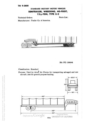 TM 9-2800 
STANDARD MILITARY MOTOR VEHICLES 
SEMITRAILER, WRECKING, 4O-FOOT, 
12Vfe-TON, TYPE C-2 
Technical Orders: Parts List: 
Manufacturer: Trailer Co. of America. 
RA PD 309048 
Classification: Standard 
• A-Purpose: 
Used by Army Air Forces for transporting salvaged and new 
aircraft; also for general purpose hauling. 
r 
-83 54" 
109" 
-480" 
-488" 
- 599" 
516 
Generated on 2013-05-07 10:13 GMT / http://hdl.handle.net/2027/uc1.b3244022 
Public Domain, Google-digitized / http://www.hathitrust.org/access_use#pd-google 
 