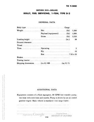 TM 9-2800 
SECTION XVII-DOLLIES 
DOLLY, FUEL SERVICING, 1-TON, TYPE D-2 
GENERAL DATA 
Body type Cargo 
Weight Net (Ib) 1,360 
Payload (equipment) (Ib) 1,990 
Gross (Ib) 3,350 
Loading height (in.) 28 
Ground clearance 
Tread 
Tires Operating 2 
Ply 10 
Size 7.50 x 20 
Brakes 
Towing tractor 
Shipping dimensions (cu ft) 488 (sq ft) 75 
ADDITIONAL DATA 
Equipment consists of a fluid segregator, 80 GPM fuel transfer pump, 
two hose reels with hose and nozzles. Pump is driven by an air-cooled 
gasoline engine. Basic vehicle is standard 1-ton cargo trailer. 
Generated on 2013-05-07 10:11 GMT / http://hdl.handle.net/2027/uc1.b3244022 
Public Domain, Google-digitized / http://www.hathitrust.org/access_use#pd-google 
 