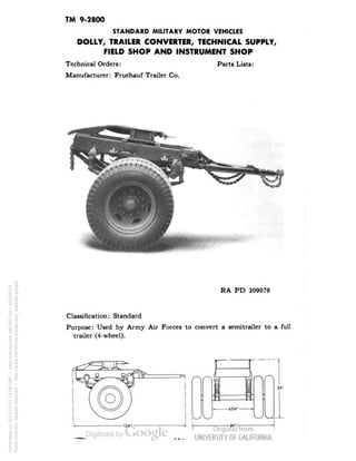 TM 9-2800 
STANDARD MILITARY MOTOR VEHICLES 
DOLLY, TRAILER CONVERTER, TECHNICAL SUPPLY, 
FIELD SHOP AND INSTRUMENT SHOP 
Technical Orders: Parts Lists: 
Manufacturer: Fruehauf Trailer Co. 
RA PD 309079 
Classification: Standard 
Purpose: Used by Army Air Forces to convert a semitrailer to a full 
trailer (4-wheel). 
Generated on 2013-05-07 10:08 GMT / http://hdl.handle.net/2027/uc1.b3244022 
Public Domain, Google-digitized / http://www.hathitrust.org/access_use#pd-google 
 