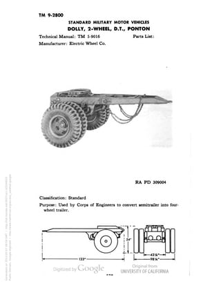 TM 9-2800 
STANDARD MILITARY MOTOR VEHICLES 
DOLLY, 2-WHEEL, D.T., PONTON 
Technical Manual: TM 5-9016 Parts List: 
Manufacturer: Electric Wheel Co. 
i^at'^i 
RA PD 309004 
Classification: Standard 
Purpose: Used by Corps of Engineers to convert semitrailer into four-wheel 
trailer. 
! 54" 
4.1. 
TFTh 
sQ_Q = 
•— 43W— H 
98 'A" 
Generated on 2013-05-07 09:59 GMT / http://hdl.handle.net/2027/uc1.b3244022 
Public Domain, Google-digitized / http://www.hathitrust.org/access_use#pd-google 
 