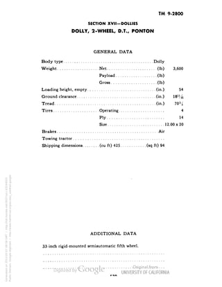 TM 9-2800 
SECTION XVII-DOLLIES 
DOLLY, 2-WHEEL, D.T., PONTON 
GENERAL DATA 
Body type Dolly 
Weight Net (Ib) 3,600 
Payload (Ib) 
Gross (Ib) 
Loading height, empty (in.) 54 
Ground clearance (in.) 
Tread (in.) 
Tires Operating 4 
Ply 14 
Size 12.00x20 
Brakes Air 
Towing tractor 
Shipping dimensions (cu ft) 425 (sq ft) 94 
ADDITIONAL DATA 
33-inch rigid-mounted semiautomatic fifth wheel. 
Generated on 2013-05-07 09:58 GMT / http://hdl.handle.net/2027/uc1.b3244022 
Public Domain, Google-digitized / http://www.hathitrust.org/access_use#pd-google 
 