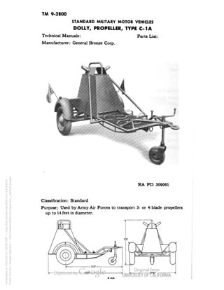 TM 9-2800 
STANDARD MILITARY MOTOR VEHICLES 
DOLLY, PROPELLER, TYPE C-1A 
Technical Manuals: Parts List: 
Manufacturer: General Bronze Corp. 
RA PD 309061 
Classification: Standard 
Purpose: Used by Army Air Forces to transport 3- or 4-blade propellers 
up to 14 feet in diameter. 
Generated on 2013-05-07 09:58 GMT / http://hdl.handle.net/2027/uc1.b3244022 
Public Domain, Google-digitized / http://www.hathitrust.org/access_use#pd-google 
 