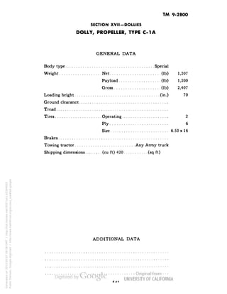 TM 9-2800 
SECTION XVII-DOLLIES 
DOLLY, PROPELLER, TYPE C-1A 
GENERAL DATA 
Body type Special 
Weight Net (Ib) 1,207 
Payload (Ib) 1,200 
Gross (Ib) 2,407 
Loading height (in.) 70 
Ground clearance 
Tread 
Tires Operating 2 
Ply 6 
Size 6.50 x 16 
Brakes 
Towing tractor Any Army truck 
Shipping dimensions (cu ft) 420 (sq ft) 
ADDITIONAL DATA 
Generated on 2013-05-07 09:58 GMT / http://hdl.handle.net/2027/uc1.b3244022 
Public Domain, Google-digitized / http://www.hathitrust.org/access_use#pd-google 
 
