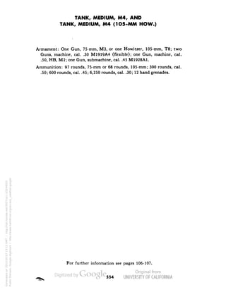 TANK, MEDIUM, M4, AND 
TANK, MEDIUM, M4 (1O5-MM HOW.) 
Armament: One Gun, 75-mm, M3, or one Howitzer, 105-mm, T8; two 
Guns, machine, cal. .30 M1919A4 (flexible); one Gun, machine, cal. 
.50, HB, M2; one Gun, submachine, cal. .45 M1928A1. 
Ammunition: 97 rounds, 75-mm or 68 rounds, 105-mm; 300 rounds, cal. 
.50; 600 rounds, cal. .45; 6,250 rounds, cal. .30; 12 hand grenades. 
For further information see pages 106-107. 
554 
Generated on 2013-05-07 13:13 GMT / http://hdl.handle.net/2027/uc1.b3244022 
Public Domain, Google-digitized / http://www.hathitrust.org/access_use#pd-google 
