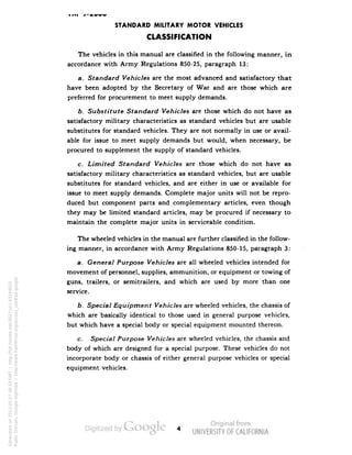 STANDARD MILITARY MOTOR VEHICLES 
CLASSIFICATION 
The vehicles in this manual are classified in the following manner, in 
accordance with Army Regulations 850-25, paragraph 13: 
a. Standard Vehicles are the most advanced and satisfactory that 
have been adopted by the Secretary of War and are those which are 
preferred for procurement to meet supply demands. 
b. Substitute Standard Vehicles are those which do not have as 
satisfactory military characteristics as standard vehicles but are usable 
substitutes for standard vehicles. They are not normally in use or avail-able 
for issue to meet supply demands but would, when necessary, be 
procured to supplement the supply of standard vehicles. 
c. Limited Standard Vehicles are those which do not have as 
satisfactory military characteristics as standard vehicles, but are usable 
substitutes for standard vehicles, and are either in use or available for 
issue to meet supply demands. Complete major units will not be repro-duced 
but component parts and complementary articles, even though 
they may be limited standard articles, may be procured if necessary to 
maintain the complete major units in serviceable condition. 
The wheeled vehicles in the manual are further classified in the follow-ing 
manner, in accordance with Army Regulations 850-15, paragraph 3: 
a. General Purpose Vehicles are all wheeled vehicles intended for 
movement of personnel, supplies, ammunition, or equipment or towing of 
guns, trailers, or semitrailers, and which are used by more than one 
service. 
b. Special Equipment Vehicles are wheeled vehicles, the chassis of 
which are basically identical to those used in general purpose vehicles, 
but which have a special body or special equipment mounted thereon. 
c. Special Purpose Vehicles are wheeled vehicles, the chassis and 
body of which are designed for a special purpose. These vehicles do not 
incorporate body or chassis of either general purpose vehicles or special 
equipment vehicles. 
Generated on 2013-05-07 08:33 GMT / http://hdl.handle.net/2027/uc1.b3244022 
Public Domain, Google-digitized / http://www.hathitrust.org/access_use#pd-google 
 