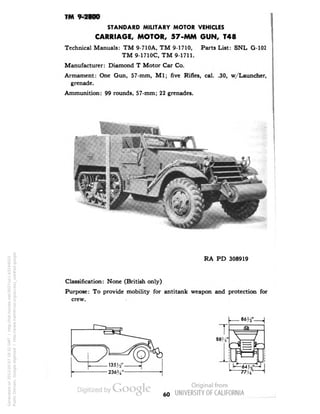 TM 9-2800 
STANDARD MILITARY MOTOR VEHICLES 
CARRIAGE, MOTOR, 57-MM GUN, T48 
Technical Manuals: TM 9-710A, TM 9-1710, Parts List: SNL G-102 
TM 9-1710C, TM 9-1711. 
Manufacturer: Diamond T Motor Car Co. 
Armament: One Gun, 57-mm, M1; five Rifles, cal. .30, w/Launcher, 
grenade. 
Ammunition: 99 rounds, 57-mm; 22 grenades. 
RA PD 308919 
Classification: None (British only) 
Purpose: To provide mobility for antitank weapon and protection for 
crew. 
60 
Generated on 2013-05-07 18:32 GMT / http://hdl.handle.net/2027/uc1.b3244022 
Public Domain, Google-digitized / http://www.hathitrust.org/access_use#pd-google 
 