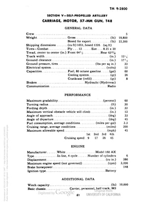 TM 9-2800 
SECTION V-SELF-PROPELLED ARTILLERY 
CARRIAGE, MOTOR, 57-MM GUN, T48 
GENERAL DATA 
Crew 5 
Weight Gross (Ib) 19,800 
Boxed for export (Ib) 22,300 
Shipping dimensions (cu ft) 1051, boxed 1226 . (sq ft) 
Tires—Combat Ply ... 12 Size . . . 8.25 x 20 
Tread, center to center (in.).Front 64J^ Rear 63'^ 
Track width (in.) 12>i 
Ground clearance (in.) 17 J^ 
Ground pressure, tires :(Ibs per sq in.) 33 
Electrical system (volts) 12 
Capacities Fuel, 80 octane gasoline (gal) 60 
Cooling system (qt) 26 
Crankcase (refill) (qt) 8 
Brakes Hydraulic (Hydrovac) 
Communication Radio 
PERFORMANCE 
Maximum gradability (percent) 60 
Turning radius (ft) 30 
Fording depth (in.) 32 
Maximum vertical obstacle vehicle will climb (in.) 12 
Angle of approach (deg) 33 
Angle of departure (deg) 45 
Fuel consumption, average conditions (miles per gal) 3.3 
Cruising range, average conditions (miles) 200 
Maximum allowable speed (mph) 45 
1st 2nd 3rd 4th 
Cruising speed.. 9 17 26 45 
ENGINE 
Manufacturer White Model 160 AX 
Type In-line, 4 cycle Number of cylinders 6 
Displacement (cu in.) 386 
Maximum engine speed (not governed) (rpm) 3,200 
Brake horsepower 148 
Ignition type Battery 
ADDITIONAL DATA 
Winch capacity (Ib) 10,000 
Basic chassis Carrier, personnel, half-track, M3 
61 
Generated on 2013-05-07 18:31 GMT / http://hdl.handle.net/2027/uc1.b3244022 
Public Domain, Google-digitized / http://www.hathitrust.org/access_use#pd-google 
 