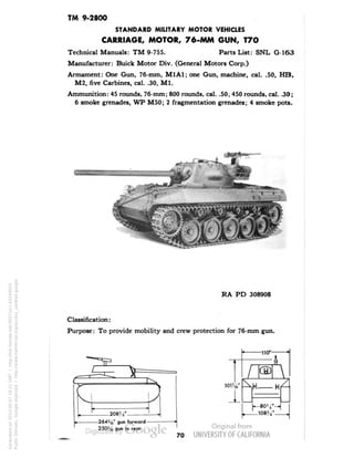 TM 9-2800 
STANDARD MILITARY MOTOR VEHICLES 
CARRIAGE, MOTOR, 76-MM GUN, T7O 
Technical Manuals: TM 9-755. Parts List: SNL G-163 
Manufacturer: Buick Motor Div. (General Motors Corp.) 
Armament: One Gun, 76-mm, M1A1; one Gun, machine, cal. .50, HB, 
M2, five Carbines, cal. .30, M1. 
Ammunition: 45 rounds, 76-mm; 800 rounds, cal. .50, 450 rounds, cal. .30; 
6 smoke grenades, WP M50; 2 fragmentation grenades; 4 smoke pots. 
RA PD 308908 
Classification: 
Purpose: To provide mobility and crew protection for 76-mm gun. 
-2645ie" gun forward- 
250:'n, gun to rear 
101%" 
1 
-no*- 
 
108S4" 
70 
Generated on 2013-05-07 18:21 GMT / http://hdl.handle.net/2027/uc1.b3244022 
Public Domain, Google-digitized / http://www.hathitrust.org/access_use#pd-google 
 