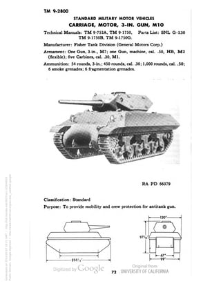 TM 9-2800 
STANDARD MILITARY MOTOR VEHICLES 
CARRIAGE, MOTOR, 3-IN. GUN, M1O 
Technical Manuals: TM 9-752A, TM 9-1750, Parts List: SNL G-130 
TM 9-1750B, TM 9-1750G. 
Manufacturer: Fisher Tank Division (General Motors Corp.) 
Armament: One Gun, 3-in., M7; one Gun, machine, cal. .50, HB, M2 
(flexible); five Carbines, cal. .30, M1. 
Ammunition: 54 rounds, 3-in.; 450 rounds, cal. .30; 1,000 rounds, cal. .50; 
6 smoke grenades; 6 fragmentation grenades. 
RA PD 66379 
Classification: Standard 
Purpose: To provide mobility and crew protection for antitank gun. 
L 
975,6' 
-235) s•- 
1 1 
— 67' . 
—99' 
* 
» 
72 
Generated on 2013-05-07 18:21 GMT / http://hdl.handle.net/2027/uc1.b3244022 
Public Domain, Google-digitized / http://www.hathitrust.org/access_use#pd-google 
 