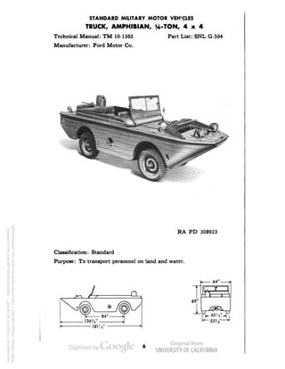 STANDARD MILITARY MOTOR VEHICLES 
TRUCK, AMPHIBIAN, ^-TON, 4x4 
Technical Manual: TM 10-1263 Part List: SNL G-504 
Manufacturer: Ford Motor Co. 
RA PD 308923 
Classification: Standard 
Purpose: To transport personnel on land and water. 
69' 
64' 
Generated on 2013-05-07 08:34 GMT / http://hdl.handle.net/2027/uc1.b3244022 
Public Domain, Google-digitized / http://www.hathitrust.org/access_use#pd-google 
 
