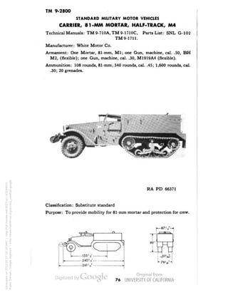 TM 9-2800 
STANDARD MILITARY MOTOR VEHICLES 
CARRIER, 81-MM MORTAR, HALF-TRACK, M4 
Technical Manuals: TM9-710A.TM9-1710C, Parts List: SNL G-102 
TM 9-1711. 
Manufacturer: White Motor Co. 
Armament: One Mortar, 81-mm, M1; one Gun, machine, cal. .50, BH 
M2, (flexible); one Gun, machine, cal. .30, M1919A4 (flexible). 
Ammunition: 108 rounds, 81-mm; 540 rounds, cal. .45; 1,600 rounds, cal. 
.30; 20 grenades. 
RA PD 66371 
Classification: Substitute standard 
Purpose: To provide mobility for 81-mm mortar and protection for crew. 
89• 
_ 
76 
Generated on 2013-05-07 18:19 GMT / http://hdl.handle.net/2027/uc1.b3244022 
Public Domain, Google-digitized / http://www.hathitrust.org/access_use#pd-google 
 