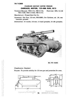 TM 9-2800 
STANDARD MILITARY MOTOR VEHICLES 
CARRIAGE, MOTOR, 155-MM GUN, Ml 2 
Technical Manuals: TM 9-751, TM 9-1750, Parts List: SNL G-158 
TM 1750B, TM 9-1750D, TM 9-1751. 
Manufacturer: Pressed Steel Car Co. 
Armament: One Gun, 155-mm, M1918M1; five Carbines, cal. .30; one 
Launcher, grenade. 
Ammunition: 10 rounds, 155-mm; 12 hand grenades; 10 rifle grenades. 
RA PD 66383 
Classification: Standard 
Purpose: To provide mobility for 155-mm gun and protection for crew. 
-105' 
106' 
Reducible 
to 96* 
1 
-67'- 
-99'- 
86 
Generated on 2013-05-07 17:44 GMT / http://hdl.handle.net/2027/uc1.b3244022 
Public Domain, Google-digitized / http://www.hathitrust.org/access_use#pd-google 
 