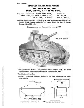 STANDARD MILITARY MOTOR VEHICLES 
TANK, MEDIUM, M4, AND 
TANK, MEDIUM, M4 (1O5-MM HOW.) 
Technical Manuals: TM 9-731 A, TM 9-1730C, Parts List: 
TM 9-1750D, TM 9-1731E, TM 9-1731G, SNL G-104, 
TM 9-1731K, TM 9-1750. Vols. VI and XIV 
Manufacturers: Baldwin Locomotive Works, American Locomotive Co.; 
Detroit Tank Arsenal (Chrysler); Pressed Steel Car Co.; Pullman 
Standard Car Mfg. Co. 
For Armament and Ammunition see page 554. 
RA PD 308904 
Vehicle illustrated above: Tank, medium, M4, (105-mm How.) M4 series 
medium tanks are commonly known as "General Sherman." 
Classification: Standard 
Purpose: To provide firepower, mobility, and crew protection for offen-sive 
combat. 
odd 15' length and 1' s° width 
when sand shields are used. 
106 
Generated on 2013-05-07 17:37 GMT / http://hdl.handle.net/2027/uc1.b3244022 
Public Domain, Google-digitized / http://www.hathitrust.org/access_use#pd-google 
 
