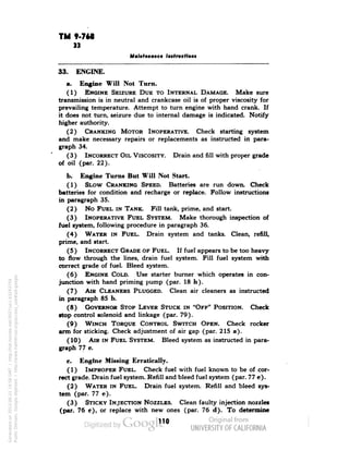TM 9-768 
33 
Maintenance Instruction* 
33. ENGINE. 
a. Engine Will Not Turn. 
(1) ENGINE SEIZURE DUE TO INTERNAL DAMAGE. Make sure 
transmission is in neutral and crankcase oil is of proper viscosity for 
prevailing temperature. Attempt to turn engine with hand crank. If 
it does not turn, seizure due to internal damage is indicated. Notify 
higher authority. 
(2) CRANKING MOTOR INOPERATIVE. Check starting system 
and make necessary repairs or replacements as instructed in para-graph 
34. 
(3) INCORRECT OIL VISCOSITY. Drain and fill with proper grade 
of oil (par. 22). 
b. Engine Turns But Will Not Start. 
(1) SLOW CRANKING SPEED. Batteries are run down. Check 
batteries for condition and recharge or replace. Follow instructions 
in paragraph 35. 
(2) No FUEL IN TANK. Fill tank, prime, and start. 
(3) INOPERATIVE FUEL SYSTEM. Make thorough inspection of 
fuel system, following procedure in paragraph 36. 
(4) WATER IN FUEL. Drain system and tanks. Clean, refill, 
prime, and start. 
(5) INCORRECT GRADE OF FUEL. If fuel appears to be too heavy 
to flow through the lines, drain fuel system. Fill fuel system with 
correct grade of fuel. Bleed system. 
(6) ENGINE COLD. Use starter burner which operates in con-junction 
with hand priming pump (par. 18 h). 
(7) AIR CLEANERS PLUGGED. Clean air cleaners as instructed 
in paragraph 85 b. 
(8) GOVERNOR STOP LEVER STUCK IN "OFF" POSITION. Check 
•top control solenoid and linkage (par. 79). 
(9) WINCH TORQUE CONTROL SWITCH OPEN. Check rocker 
arm for sticking. Check adjustment of air gap (par. 215 a). 
(10) AIR IN FUEL SYSTEM. Bleed system as instructed in para-graph 
77 e. 
c. Engine Missing Erratically. 
(1) IMPROPER FUEL. Check fuel with fuel known to be of cor-rect 
Generated on 2013-06-21 19:58 GMT / http://hdl.handle.net/2027/uc1.b3243754 
Public Domain, Google-digitized / http://www.hathitrust.org/access_use#pd-google 
grade. Drain fuel system. Refill and bleed fuel system (par. 77 e). 
(2) WATER IN FUEL. Drain fuel system. Refill and bleed sys-tem 
(par. 77 e). 
(3) STICKY INJECTION NOZZLES. Clean faulty injection nozzles 
(par. 76 e), or replace with new ones (par. 76 d). To determine 
110 
 