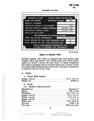 TM 9-768 
3-4 
Description aid Data 
NOMENCLATURE TRUCK. PRIME MOVER. 6X4 
MAKE AND MODEL DIAMOND-T MODEL 
SERIAL NUMBER 
VEHICLE WEIGHT, UNLOADED 
VEHICLE WEIGHT. LOADED NOMINAL 
MAXIMUM TOWED LOAD 
DATE OF DELIVERY 
RECOMMENDED BY MANUFACTURER 
TIRE INFLATION PRESSURE 
S.A.E. GRADE OF OIL FOR SUMMER USE 
S.A.E. GRADE OF OIL FOR WINTER USE 
CHECK VISCOMETER FREQUENTLY AS 
45.000 LBS. 
115.0OO LBS. 
80 LBS. PER SO. IN. 
Q 
RA PD 321327 
Figure 4—Chassis Plate 
facilitate loading. The trailer is equipped with track guides, cable 
troughs, rollers, and sheaves. Four chock blocks and various anchor 
chains are carried to secure the tank while it is being transported. 
The trailer is equipped with an air-brake system and a manual control 
for setting brakes independently of the truck. A stowage compartment 
is located at the rear of the trailer. 
4. DATA. 
a. Truck With Trailer. 
Length, overall 52 ft 11% in. 
Weight, net 48,600 Ib 
b Truck. 
(1) GENERAL SPECIFICATIONS. 
Manufacturer Diamond T 
Model 980 or 981 
Wheelbase 14 ft I1y4 in. 
Length, over-all 23 ft 3% in. 
Width, over-all 8 ft 5V2 in. 
Height, over-all 8 ft 5 in. 
Generated on 2013-06-15 11:30 GMT / http://hdl.handle.net/2027/uc1.b3243754 
Public Domain, Google-digitized / http://www.hathitrust.org/access_use#pd-google 
Wheel size 20 x 9-10 in. 
Tire size 12.00 x 20 
Tire type Mud and snow 
 