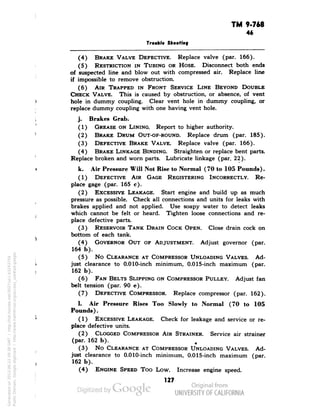 TM 9-768 
46 
Trouble Shooting 
(4) BRAKE VALVE DEFECTIVE. Replace valve (par. 166). 
(5) RESTRICTION IN TUBING OR HOSE. Disconnect both ends 
of suspected line and blow out with compressed air. Replace line 
if impossible to remove obstruction. 
(6) AIR TRAPPED IN FRONT SERVICE LINE BEYOND DOUBLE 
CHECK VALVE. This is caused by obstruction, or absence, of vent 
hole in dummy coupling. Clear vent hole in dummy coupling, or 
replace dummy coupling with one having vent hole. 
j. Brakes Grab. 
(1) GREASE ON LINING. Report to higher authority. 
(2) BRAKE DRUM OUT-OF-ROUND. Replace drum (par. 185). 
(3) DEFECTIVE BRAKE VALVE. Replace valve (par. 166). 
(4) BRAKE LINKAGE BINDING. Straighten or replace bent parts. 
Replace broken and worn parts. Lubricate linkage (par. 22). 
k. Air Pressure Will Not Rise to Normal (70 to 105 Pounds). 
(1) DEFECTIVE AIR GAGE REGISTERING INCORRECTLY. Re-place 
gage (par. 165 c). 
(2) EXCESSIVE LEAKAGE. Start engine and build up as much 
pressure as possible. Check all connections and units for leaks with 
brakes applied and not applied. Use soapy water to detect leaks 
which cannot be felt or heard. Tighten loose connections and re-place 
defective parts. 
(3) RESERVOIR TANK DRAIN COCK OPEN. Close drain cock on 
bottom of each tank. 
(4) GOVERNOR OUT OF ADJUSTMENT. Adjust governor (par. 
164 b). 
(5) No CLEARANCE AT COMPRESSOR UNLOADING VALVES. Ad-just 
clearance to 0.010-inch minimum, 0.015-inch maximum (par. 
162 b). 
(6) FAN BELTS SLIPPING ON COMPRESSOR PULLEY. Adjust fan 
belt tension (par. 90 e). 
(7) DEFECTIVE COMPRESSOR. Replace compressor (par. 162). 
1. Air Pressure Rises Too Slowly to Normal (70 to 105 
Pounds). 
(1) EXCESSIVE LEAKAGE. Check for leakage and service or re-place 
defective units. 
Generated on 2013-06-22 09:38 GMT / http://hdl.handle.net/2027/uc1.b3243754 
Public Domain, Google-digitized / http://www.hathitrust.org/access_use#pd-google 
(2) CLOGGED COMPRESSOR AIR STRAINER. Service air strainer 
(par. 162 b). 
(3) No CLEARANCE AT COMPRESSOR UNLOADING VALVES. Ad-just 
clearance to 0.010-inch minimum, 0.015-inch maximum (par. 
162 b). 
(4) ENGINE SPEED Too Low. Increase engine speed. 
127 
 