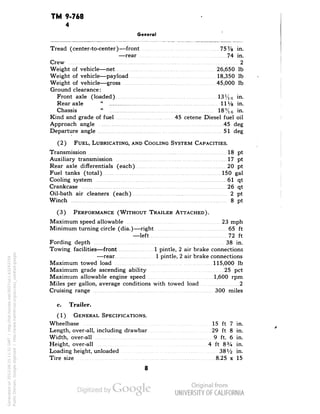 TM 9-768 
4 
General 
Tread (center-to-center)—front 75% in. 
—rear 74 in. 
Crew 2 
Weight of vehicle—net 26,650 Ib 
Weight of vehicle—payload 18,350 Ib 
Weight of vehicle—gross , 45,000 Ib 
Ground clearance: 
Front axle (loaded) 13%6 in. 
Rear axle" HVs in. 
Chassis" 18%6 in. 
Kind and grade of fuel 45 cetene Diesel fuel oil 
Approach angle 45 deg 
Departure angle 51 deg 
(2) FUEL, LUBRICATING, AND COOLING SYSTEM CAPACITIES. 
Transmission 18 pt 
Auxiliary transmission 17 pt 
Rear axle differentials (each) 20 pt 
Fuel tanks (total) 150 gal 
Cooling system 61 qt 
Crankcase 26 qt 
Oil-bath air cleaners (each) 2 pt 
Winch 8 pt 
(3) PERFORMANCE (WITHOUT TRAILER ATTACHED). 
Maximum speed allowable 23 mph 
Minimum turning circle (dia.)—right 65 ft 
—left 72 ft 
Fording depth 38 in. 
Towing facilities—front 1 pintle, 2 air brake connections 
—rear 1 pintle, 2 air brake connections 
Maximum towed load 115,000 Ib 
Maximum grade ascending ability 25 pet 
Maximum allowable engine speed 1,600 rpm 
Miles per gallon, average conditions with towed load 2 
Cruising range 300 miles 
c. Trailer. 
(1) GENERAL SPECIFICATIONS. 
Wheelbase 15 ft 7 in. 
Length, over-all, including drawbar 29 ft 8 in. 
Width, over-all 9 ft. 6 in. 
Height, over-all 4 ft 83/4 in. 
Loading height, unloaded 38V2 in. 
Tire size 8.25 x 15 
8 
Generated on 2013-06-15 11:31 GMT / http://hdl.handle.net/2027/uc1.b3243754 
Public Domain, Google-digitized / http://www.hathitrust.org/access_use#pd-google 
 