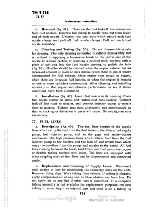 TM 9-768 
76-77 
Maintenance Instructions 
b. Removal (fig. 47). Unscrew the fuel leak-off line connectors 
from fuel nozzles. Unscrew fuel pump to nozzle tube nut from lower 
end of each nozzle. Unscrew two stud nuts which secure each fuel 
nozzle clamp, and pull off fuel nozzle clamps. Pull out each fuel 
nozzle assembly. 
c. Cleaning and Testing (fig. 50). Do not disassemble nozzle 
for cleaning. The only cleaning permitted is without disassembly and 
is confined to applying a brass-wire brush to the pintle end of the 
nozzle to remove carbon, or inserting a pointed stick, covered with a 
piece of soft rag into the fuel nozzle opening to polish the hole 
(fig. 50). Nozzles should be cleaned when the engine exhaust has an 
increased amount of black or dark smoke, when there is loss of power 
accompanied by foul exhaust, when engine runs rough or ragged, 
when there are irregular fuel knocks, or when the engine is missing 
on one or more cylinders continuously. After cleaning and installing 
nozzles, run the engine and observe performance to see if above 
conditions have been eliminated. 
d. Installation (fig. 47). Insert fuel nozzle in its opening. Place 
fuel nozzle clamp on studs, and install stud nuts loosely. Connect 
leak-off line nuts to nozzles, and connect injector pump to nozzle 
lines to nozzles. Tighten stud nuts alternately and continuously so 
that no cocking or distortion of parts will occur. Do not tighten nuts 
excessively. 
77. FUEL LINES. 
a. Description (fig. 40). The fuel lines consist of the supply 
lines which carry the fuel from the fuel tanks to the filters, fuel supply 
pump, fuel injector pump, and to the gage and starter-burner 
mechanism; the high pressure lines which deliver fuel from the fuel 
injector pump to the nozzles; and the leak-off and return lines which 
carry the overflow from the pump and nozzles to the tanks. All fuel 
lines running between the tanks, fuel filters, and fuel pump are copper 
or flexible tubing covered with loom. The lines are equipped with 
brass coupling nuts so that lines can be disconnected and connected 
easily. 
b. Replacement and Cleaning of Supply Lines. Disconnect 
each section of line by unscrewing the connector nuts on the ends. 
Generated on 2013-06-22 08:09 GMT / http://hdl.handle.net/2027/uc1.b3243754 
Public Domain, Google-digitized / http://www.hathitrust.org/access_use#pd-google 
Remove tubing clips. Work tubing from vehicle. If tubing is plugged, 
apply compressed air at one end to blow obstruction from line. Do 
not apply air to any line if other end is connected. If a complete 
tubing assembly is not available for replacement purposes, cut new 
tubing to same length as original part and bend it on a tubing jig 
176 
 