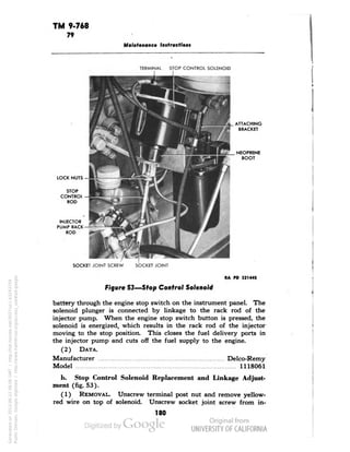 TM 9-768 
79 
Maintenance Instructions 
TERMINAL STOP CONTROL SOLENOID 
I 1 
LOCK NUTS 
INJECTOR 
PUMP RACK 
ROD 
SOCKET JOINT SCREW SOCKET JOINT 
RA PD 32144S 
Figure 53—Stop Control Solenoid 
battery through the engine stop switch on the instrument panel. The 
solenoid plunger is connected by linkage to the rack rod of the 
injector pump. When the engine stop switch button is pressed, the 
solenoid is energized, which results in the rack rod of the injector 
moving to the stop position. This closes the fuel delivery ports in 
the injector pump and cuts off the fuel supply to the engine. 
(2) DATA. 
Manufacturer Delco-Remy 
Model 1118061 
b. Stop Control Solenoid Replacement and Linkage Adjust-ment 
(fig. 53). 
(1) REMOVAL. Unscrew terminal post nut and remove yellow-red 
wire on top of solenoid. Unscrew socket joint screw from in- 
180 
Generated on 2013-06-22 08:06 GMT / http://hdl.handle.net/2027/uc1.b3243754 
Public Domain, Google-digitized / http://www.hathitrust.org/access_use#pd-google 
 