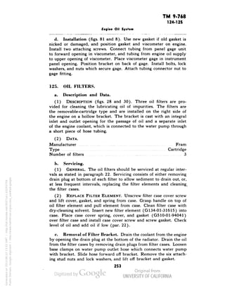 TM 9-768 
124-125 
Engine Oil System 
d. Installation (figs. 81 and 8). Use new gasket if old gasket is 
nicked or damaged, and position gasket and viscometer on engine. 
Install two attaching screws. Connect tubing from panel gage unit 
to forward opening in viscometer, and tubing from engine oil supply 
to upper opening of viscometer. Place viscometer gage in instrument 
panel opening. Position bracket on back of gage. Install bolts, lock 
washers, and nuts which secure gage. Attach tubing connector nut to 
gage fitting. 
125. OIL FILTERS. 
a. Description and Data. 
(1) DESCRIPTION (figs. 28 and 30). Three oil filters are pro-vided 
for cleaning the lubricating oil of impurities. The filters are 
the removable-cartridge type and are installed on the right side of 
the engine on a hollow bracket. The bracket is cast with an integral 
inlet and outlet opening for the passage of oil and a separate inlet 
of the engine coolant, which is connected to the water pump through 
a short piece of hose tubing. 
(2) DATA. 
Manufacturer Fram 
Type Cartridge 
Number of filters 3 
b. Servicing. 
(1) GENERAL. The oil filters should be serviced at regular inter-vals 
as stated in paragraph 22. Servicing consists of either removing 
drain plug at bottom of each filter to allow sediment to drain out, or, 
at less frequent intervals, replacing the filter elements and cleaning. 
the filter cases. 
(2) REPLACE FILTER ELEMENT. Unscrew filter case cover screw 
and lift cover, gasket, and spring from case. Grasp handle on top of 
oil filter element and pull element from case. Clean filter case with 
dry-cleaning solvent. Insert new filter element (G134-01-31615) into 
case. Place case cover spring, cover, and gasket (G510-01-94041) 
over filter case and install case cover screw and screw gasket. Check 
level of oil and add oil if low (par. 22). 
c. Removal of Filter Bracket. Drain the coolant from the engine 
by opening the drain plug at the bottom of the radiator. Drain the oil 
Generated on 2013-06-22 13:52 GMT / http://hdl.handle.net/2027/uc1.b3243754 
Public Domain, Google-digitized / http://www.hathitrust.org/access_use#pd-google 
from the filter cases by removing drain plugs from filter cases. Loosen 
base clamps on water pump outlet hose which connects water pump 
with bracket. Slide hose forward off bracket. Remove the six attach-ing 
stud nuts and lock washers, and lift off bracket and gasket. 
253 
 
