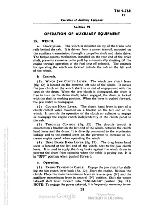TM 9-768 
15 
Operation of Auxiliary Equipment 
Section VI 
OPERATION OF AUXILIARY EQUIPMENT 
15. WINCH. 
a. Description. The winch is mounted on top of the frame side 
rails behind the cab. It is driven from a power take-off, mounted on 
the auxiliary transmission, through a propeller shaft and chain drive. 
The torque-control mechanism, installed on the rear end of the drive 
shaft, prevents excessive cable pull by automatically shutting off the 
engine through operation of the fuel shut-off solenoid. The controls 
for operating the winch are located outside the cab on the left end 
of the winch. 
b Controls. 
(1) WINCH JAW CLUTCH LEVER. The winch jaw clutch lever 
(fig, 12) is located on the extreme left side of the winch. It moves 
the jaw clutch on the winch shaft in or out of engagement with the 
jaws on the drum. When the jaw clutch is disengaged, the drum is 
free to turn on the drum shaft; when engaged, the drum is locked 
with the shaft in working position. When the lever is pushed forward, 
the jaw clutch is disengaged. 
(2) CLUTCH HAND LEVER. The clutch hand lever is part of a 
clutch control valve mounted on a bracket on the left end of the 
winch. It controls the operation of the clutch air cylinder to engage 
or disengage the engine clutch independently of the clutch pedal in 
the cab. 
(3) THROTTLE CONTROL (fig. J2). The throttle control is 
mounted on a bracket on the left end of the winch, between the clutch 
hand lever and the drum. It is directly connected to the accelerator 
linkage and to the control lever on the governor to increase or de-crease 
engine speed when operating the winch. 
(4) DRAG BRAKE HAND LEVER (fig. 12). The drag brake hand 
lever is located at the left end of the winch, next to the jaw clutch 
lever. It is used to apply the drag brake against the winch drum to 
prevent the drum from spinning when the cable is paying out. It is 
in "OFF" position when pushed forward. 
c. Operation. 
(1) EASING TENSION OF CABLE. Engage the jaw clutch by shift-ing 
the jaw clutch lever back (fig. 12). Start the engine. Release the 
clutch. Place the main transmission lever in reverse gear (R) and the 
auxiliary transmission lever in neutral (N) position. Shift the power 
take-off shift lever forward into "ENGAGED" position (fig. 11). 
NOTE: To engage the power take-off, it is frequently necessary to en- 
31 
Generated on 2013-06-21 16:08 GMT / http://hdl.handle.net/2027/uc1.b3243754 
Public Domain, Google-digitized / http://www.hathitrust.org/access_use#pd-google 
 