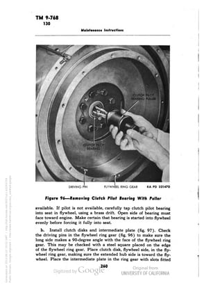 TM 9-768 
130 
Maintenance Instructions 
CHUWWH PHOT % 
BEARING PUUER 
EL RING GEAR 
RA PD 321470 
Figure 96—Removing Clutch Pilot Bearing With Puller 
available. If pilot is not available, carefully tap clutch pilot bearing 
into seat in flywheel, using a brass drift. Open side of bearing must 
face toward engine. Make certain that bearing is started into flywheel 
evenly before forcing it fully into seat. 
b. Install clutch disks and intermediate plate (fig. 97). Check 
the driving pins in the flywheel ring gear (fig. 96) to make sure the 
long side makes a 90-degree angle with the face of the flywheel ring 
gear. This may be checked with a steel square placed on the edge 
of the flywheel ring gear. Place clutch disk, flywheel side, in the fly-wheel 
ring gear, making sure the extended hub side is toward the fly-wheel. 
Place the intermediate plate in the ring gear with slots fitted 
260 
Generated on 2013-06-22 10:52 GMT / http://hdl.handle.net/2027/uc1.b3243754 
Public Domain, Google-digitized / http://www.hathitrust.org/access_use#pd-google 
 