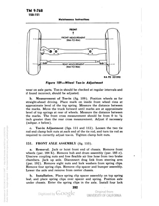 TM 9-768 
150-151 
Maintenance Instructions 
 
FRONT 
FRONT MEASUREMENT 
(RIM-TO-RIM) 
-REAR MEASUREMENT 
(RIM-TO-RIM) 
Figure 109—Wheel Toe-in 4dfusfmenf 
wear on axle parts. Toe-in should be checked at regular intervals and 
if found incorrect, should be adjusted. 
b. Measurement of Toe-in (fig. 109). Position wheels as for 
straight-ahead driving. Place mark on inside front wheel rims at 
approximate level of the top spring. Measure the distance between 
the marks. Move the truck forward until marks are at approximate 
level of top springs at rear of wheels. Measure the distance between 
the marks. The front cross measurement should be from 0 to Vs 
inch greater than the rear cross measurement. Adjust if necessary 
(subpar. c below). 
c. Toe-in Adjustment (figs. 1ll and 112). Loosen the two tie 
rod end clamp bolt nuts at,each end of the tie rod, and turn tie rod as 
required to correctly adjust toe-in. Tighten clamp bolt nuts. 
151. FRONT AXLE ASSEMBLY (fig. 110). 
a. Removal. Jack or hoist front end of chassis. Remove front 
wheels (par. 184 b). Remove hub and drum assembly (par. 185 c). 
Unscrew coupling nuts and free flexible air line hose from two brake 
chambers. Jack up axle. Disconnect drag link from steering arm 
(par. 192). Remove eight nuts and lock washers from spring clips. 
Remove four spring clips. Remove clip spacer and bumper assembly. 
Lower the axle and remove from center chassis. 
b. Installation. Place spring clip spacer assembly on top spring 
leaf, and place spring clips over spacer and spring. Position axle 
under chassis. Enter the spring clips in the axle. Install four lock 
282 
Generated on 2013-06-22 10:13 GMT / http://hdl.handle.net/2027/uc1.b3243754 
Public Domain, Google-digitized / http://www.hathitrust.org/access_use#pd-google 
 