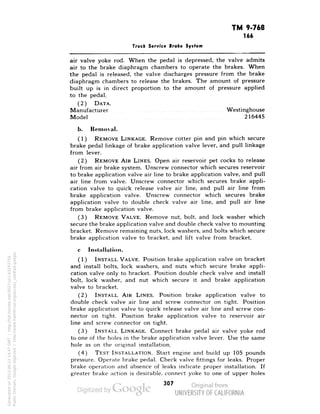 TM 9-768 
166 
Truck Service Broke System 
air valve yoke rod. When the pedal is depressed, the valve admits 
air to the brake diaphragm chambers to operate the brakes. When 
the pedal is released, the valve discharges pressure from the brake 
diaphragm chambers to release the brakes. The amount of pressure 
built up is in direct proportion to the amount of pressure applied 
to the pedal. 
(2) DATA. 
Manufacturer Westinghouse 
Model 216445 
b. Removal. 
(1) REMOVE LINKAGE. Remove cotter pin and pin which secure 
brake pedal linkage of brake application valve lever, and pull linkage 
from lever. 
(2) REMOVE AIR LINES. Open air reservoir pet cocks to release 
air from air brake system. Unscrew connector which secures reservoir 
to brake application valve air line to brake application valve, and pull 
air line from valve. Unscrew connector which secures brake appli-cation 
valve to quick release valve air line, and pull air line from 
brake application valve. Unscrew connector which secures brake 
application valve to double check valve air line, and pull air line 
from brake application valve. 
(3) REMOVE VALVE. Remove nut, bolt, and lock washer which 
secure the brake application valve and double check valve to mounting 
bracket. Remove remaining nuts, lock washers, and bolts which secure 
brake application valve to bracket, and lift valve from bracket. 
c Installation. 
(1) INSTALL VALVE. Position brake application valve on bracket 
and install bolts, lock washers, and nuts which secure brake appli-cation 
valve only to bracket. Position double check valve and install 
bolt, lock washer, and nut which secure it and brake application 
valve to bracket. 
(2) INSTALL AIR LINES. Position brake application valve to 
double check valve air line and screw connector on tight. Position 
brake application valve to quick release valve air line and screw con-nector 
on tight. Position brake application valve to reservoir air 
line and screw connector on tight. 
Generated on 2013-06-22 14:47 GMT / http://hdl.handle.net/2027/uc1.b3243754 
Public Domain, Google-digitized / http://www.hathitrust.org/access_use#pd-google 
(3) INSTALL LINKAGE. Connect brake pedal air valve yoke rod 
to one of the holes in the brake application valve lever. Use the same 
hole as on the original installation. 
(4) TEST INSTALLATION. Start engine and build up 105 pounds 
pressure. Operate brake pedal. Check valve fittings for leaks. Proper 
brake operation and absence of leaks indicate proper installation'. If 
greater brake action is desirable, connect yoke to one of upper holes 
307 
 