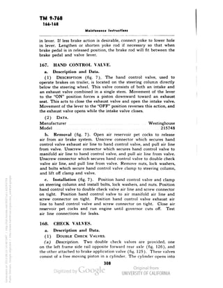 TM 9-768 
166-168 
Maintenance Instructions 
in lever. If less brake action is desirable, connect yoke to lower hole 
in lever. Lengthen or shorten yoke rod if necessary so that when 
brake pedal is in released position, the brake rod will fit between the 
brake pedal and valve lever. 
167. HAND CONTROL VALVE. 
a. Description and Data. 
(1) DESCRIPTION (fig. 7). The hand control valve, used to 
operate brakes on trailer, is located on the steering column directly 
below the steering wheel. This valve consists of both an intake and 
an exhaust valve combined in a single stem. Movement of the lever 
to the "ON" position forces a piston downward toward an exhaust 
seat. This acts to close the exhaust valve and open the intake valve. 
Movement of the lever to the "OFF" position reverses this action, and 
the exhaust valve opens while the intake valve closes. 
(2) DATA. 
Manufacturer Westinghouse 
Model 215748 
b. Removal (fig. 7). Open air reservoir pet cocks to release 
air from air brake system. Unscrew connector which secures hand 
control valve exhaust air line to hand control valve, and pull air line 
from valve. Unscrew connector which secures hand control valve to 
manifold air line to hand control valve, and pull air line from valve. 
Unscrew connector which secures hand control valve to double check 
valve air line, and pull line from valve. Remove nuts, lock washers, 
and bolts which secure hand control valve clamp to steering column, 
and lift off clamp and valve. 
c. Installation (fig. 7). Position hand control valve and clamp 
on steering column and install bolts, lock washers, and nuts. Position 
hand control valve to double check valve air line and screw connector 
on tight. Position hand control valve to air manifold air line and 
screw connector on tight. Position hand control valve exhaust air 
line to hand control valve and screw connector on tight. Close air 
reservoir pet cocks and run engine until governor cuts off. Test 
air line connections for leaks. 
168. CHECK VALVES. 
a. Description and Data. 
Generated on 2013-06-22 14:48 GMT / http://hdl.handle.net/2027/uc1.b3243754 
Public Domain, Google-digitized / http://www.hathitrust.org/access_use#pd-google 
(1) DOUBLE CHECK VALVES. 
(a) Description. Two double check valves are provided, one 
on the left frame side rail opposite forward rear axle (fig. 126), and 
the other attached to brake application valve (fig. 125). These valves 
consist of a free moving piston in a cylinder. The cylinder opens into 
308 
 