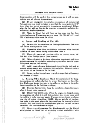 TM 9-768 
18 
Operation Under Unusual Conditions 
latest revision, will be used at low temperatures, as it will not pre-cipitate 
wax at subzero temperatures. 
(2) If any emergency necessitates procurement of commercial 
fuel, extreme care must be taken to see that the cloud point is 10°F 
lower than the lowest atmospheric temperature anticipated. Other-wise, 
the fuel will not flow to the injectors in quantities sufficient for 
satisfactory engine operation. 
(3) Water in Diesel fuel will form ice that may stop fuel flow 
to the fuel pumps. Precautions, such as steps (2), (3), (4), (5), and 
(6) of subparagraph c, must be taken. 
c. Storage and Handling of Fuel Oil. 
(1) Be sure that all containers are thoroughly clean and free from 
rust before storing fuel in them. 
(2) If possible, after filling or moving a container, allow the fuel 
to settle 24 hours before filling vehicle tank from it. 
(3) Keep all closures of containers tight to prevent snow, ice, 
dirt, and other foreign matter from entering. 
(4) Wipe all snow or ice from dispensing equipment and from 
around fuel tank fill cap before removing cap to refuel vehicle. After 
filling tank, replace cap securely. 
(5) Add 1 quart of grade 3 denatured alcohol to the fuel tank at 
start of winter season, and Va pint at each refueling. This will reduce 
the hazard of ice formation in the fuel. 
(6) Strain the fuel through any type of strainer that will prevent 
the passage of water. 
d. Keeping Oil in Crankcase Fluid. Several methods for keep-ing 
crankcase oil sufficiently fluid for proper lubrication are listed be-low. 
Preference should be given to the different methods in the order 
listed, according to the facilities available. 
(1) PROVIDE PROTECTION. Keep the vehicle in a heated inclosure 
when it is not being operated. 
(2) DRAIN THE CRANKCASE. When the engine is stopped, drain 
the crankcase oil while it is still hot and store in a warm place until 
the vehicle is to be operated again. If warm storage is not available, 
heat the oil before reinstalling. NOTE: Do not get the oil too hot; 
heat only to the point where the bare hand can be inserted without 
burning. Tag the vehicle in a conspicuous place in the cab to warn 
personnel that the crankcase is empty. 
(3) DILUTE THE CRANKCASE OIL. Crankcase oils may be diluted 
with gasoline or Diesel fuel oil according to their availability, with 
37 
Generated on 2013-06-21 16:05 GMT / http://hdl.handle.net/2027/uc1.b3243754 
Public Domain, Google-digitized / http://www.hathitrust.org/access_use#pd-google 
 