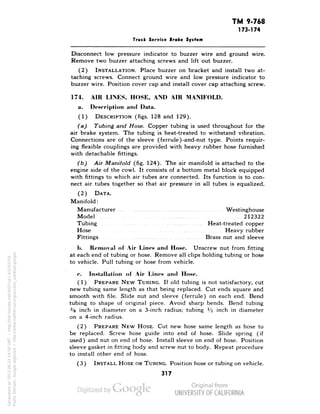 TM 9.768 
173-174 
Truck Service Brake System 
Disconnect low pressure indicator to buzzer wire and ground wire. 
Remove two buzzer attaching screws and lift out buzzer. 
(2) INSTALLATION. Place buzzer on bracket and install two at-taching 
screws. Connect ground wire and low pressure indicator to 
buzzer wire. Position cover cap and install cover cap attaching screw. 
174. AIR LINES, HOSE, AND AIR MANIFOLD. 
a. Description and Data. 
(1) DESCRIPTION (figs. 128 and 129). 
(a) Tubing and Hose. Copper tubing is used throughout for the 
air brake system. The tubing is heat-treated to withstand vibration. 
Connections are of the sleeve (ferrule)-and-nut type. Points requir-ing 
flexible couplings are provided with heavy rubber hose furnished 
with detachable fittings. 
(b) Air Manifold (fig. 124). The air manifold is attached to the 
engine side of the cowl. It consists of a bottom metal block equipped 
with fittings to which air tubes are connected. Its function is to con-nect 
air tubes together so that air pressure in all tubes is equalized. 
(2) DATA. 
Manifold: 
Manufacturer Westinghouse 
Model 212322 
Tubing Heat-treated copper 
Hose Heavy rubber 
Fittings Brass nut and sleeve 
1). Removal of Air Lines and Hose. Unscrew nut from fitting 
at each end of tubing or hose. Remove all clips holding tubing or hose 
to vehicle. Pull tubing or hose from vehicle. 
r. Installation of Air Lines and Hose. 
(1) PREPARE NEW TUBING. If old tubing is not satisfactory, cut 
new tubing same length as that being replaced. Cut ends square and 
smooth with file. Slide nut and sleeve (ferrule) on each end. Bend 
tubing to shape of original piece. Avoid sharp bends. Bend tubing 
3/8 inch in diameter on a 3-inch radius; tubing l/2 inch in diameter 
on a 4-inch radius. 
(2) PREPARE NEW HOSE. Cut new hose same length as hose to 
be replaced. Screw hose guide into end of hose. Slide spring (if 
Generated on 2013-06-22 14:58 GMT / http://hdl.handle.net/2027/uc1.b3243754 
Public Domain, Google-digitized / http://www.hathitrust.org/access_use#pd-google 
used) and nut on end of hose. Install sleeve on end of hose. Position 
sleeve gasket in fitting body and screw nut to body. Repeat procedure 
to install other end of hose. 
(3) INSTALL HOSE OR TUBING. Position hose or tubing on vehicle. 
317 
 