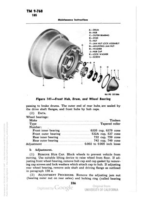 TM 9-768 
185 
Maintenance Instructions 
A—DRUM 
B —HUB 
C—OUTER BEARING 
D-STUD 
E—NUT 
F—JAM NUT LOCK ASSEMBLY 
G—ADJUSTING JAM NUT 
H — WASHER 
J-HUB CAP 
K-LOCK WASHER 
L—SCREW 
RA PD 321386 
Figure J4J—Fronf Hub, Drum, and Wheel Bearing 
passing to brake drums. The outer end of rear hubs, are sealed by 
the drive shaft flanges, and front hubs by hub caps. 
(2) DATA. 
Wheel bearings: 
Make Timken 
Type Tapered roller 
Number: 
Front inner bearing 6320 cup, 6379 cone 
Front outer bearing 532A cup, 537 cone 
Rear inner bearing 732 cup, 759 cone 
Rear outer bearing 742 cup, 749 cone 
Adjustment 0.002 to 0.005 inch loose 
b Adjustment. 
(1) REMOVE HUB CAP. Block wheels to prevent vehicle from 
moving. Use suitable lifting device to raise wheel from floor. If ad-justing 
front wheel bearing, remove hub cap and cap gasket by remov-ing 
cap screws and lock washers which attach cap to hub. If adjusting 
rear wheel bearing, remove axle shaft and driving flange as outlined 
in paragraph 158 a. 
(2) ADJUSTMENT PROCEDURE. Remove the adjusting jam nut 
(bearing outer nut on rear axles) and locking ring (called bearing 
336 
Generated on 2013-06-22 17:01 GMT / http://hdl.handle.net/2027/uc1.b3243754 
Public Domain, Google-digitized / http://www.hathitrust.org/access_use#pd-google 
 