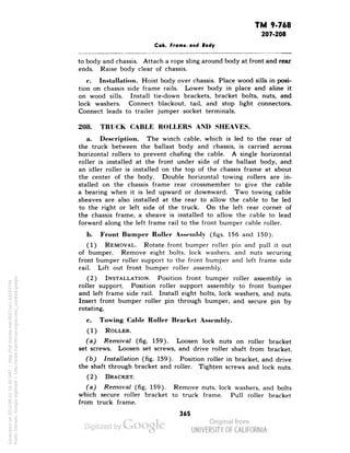 TM 9-768 
207-208 
Cab, Frame, and Body 
to body and chassis. Attach a rope sling around body at front and rear 
ends. Raise body clear of chassis. 
c. Installation. Hoist body over chassis. Place wood sills in posi-tion 
on chassis side frame rails. Lower body in place and aline it 
on wood sills. Install tie-down brackets, bracket bolts, nuts, and 
lock washers. Connect blackout, tail, and stop light connectors. 
Connect leads to trailer jumper socket terminals. 
208. TRUCK CABLE ROLLERS AND SHEAVES. 
a. Description. The winch cable, which is led to the rear of 
the truck between the ballast body and chassis, is carried across 
horizontal rollers to prevent chafing the cable. A single horizontal 
roller is installed at the front under side of the ballast body, and 
an idler roller is installed on the top of the chassis frame at about 
the center of the body. Double horizontal towing rollers are in-stalled 
on the chassis frame rear crossmember to give the cable 
a bearing when it is led upward or downward. Two towing cable 
sheaves are also installed at the rear to allow the cable to be led 
to the right or left side of the truck. On the left rear corner of 
the chassis frame, a sheave is installed to allow the cable to lead 
forward along the left frame rail to the front bumper cable roller. 
b. Front Bumper Roller Assembly (figs. 156 and 150). 
(1) REMOVAL. Rotate front bumper roller pin and pull it out 
of bumper. Remove eight bolts, lock washers, and nuts securing 
front bumper roller support to the front bumper and left frame side 
rail. Lift out front bumper roller assembly. 
(2) INSTALLATION. Position front bumper roller assembly in 
roller support. Position roller support assembly to front bumper 
and left frame side rail. Install eight bolts, lock washers, and nuts. 
Insert front bumper roller pin through bumper, and secure pin by 
rotating. 
c. Towing Cable Roller Bracket Assembly. 
(1) ROLLER. 
(a) Removal (fig. 159). Loosen lock nuts on roller bracket 
set screws. Loosen set screws, and drive roller shaft from bracket. 
(b) Installation (fig. 159). Position roller in bracket, and drive 
the shaft through bracket and roller. Tighten screws and lock nuts. 
Generated on 2013-06-22 16:30 GMT / http://hdl.handle.net/2027/uc1.b3243754 
Public Domain, Google-digitized / http://www.hathitrust.org/access_use#pd-google 
(2) BRACKET. 
(a) Removal (fig. 159). Remove nuts, lock washers, and bolts 
which secure roller bracket to truck frame. Pull roller bracket 
from truck frame. 
365 
 