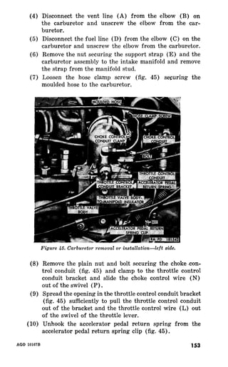 (4) 
(5) 
(6) 
(7) 
Disconnect the vent line (A) from the elbow (B) on 
the carburetor and unscrew the elbow from the car-buretor. 
Disconnect the fuel line (D) from the elbow (C) on the 
carburetor and unscrew the elbow from the carburetor. 
Remove the nut securing the support strap (E) and the 
carburetor assembly to the intake manifold and remove 
the strap from the manifold stud. 
Loosen the hose clamp screw (fig. 45) securing the 
moulded hose to the carburetor. 
(8) 
(9) 
(10) 
Figure 45. Carburetor removal or installation-left side. 
Remove the plain nut and bolt securing the choke .con-trol 
conduit (fig. 45) and clamp to the throttle control 
conduit bracket and slide the choke control wire (N) 
out of the swivel (P) . 
Spread the opening in the throttle control conduit bracket 
(fig. 45) sufficiently to pull the throttle control conduit 
out of the bracket and the throttle control wire (L) out 
of the swivel of the throttle lever. 
Unhook the accelerator pedal return spring from the 
accelerator pedal return spring clip (fig. 45). 
AGO 10167B 153 
 