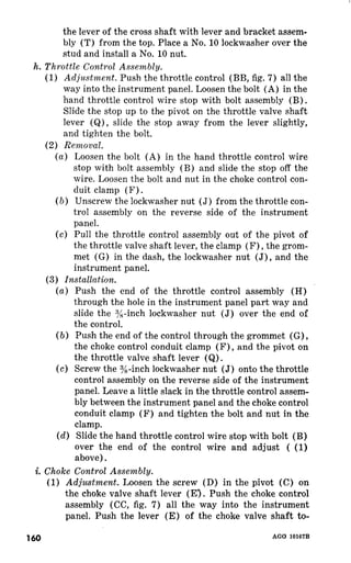 the lever of the cross shaft with lever and bracket assem-bly 
(T) from the top. Place a No. 10 lockwasher over the 
stud and install a No. 10 nut. 
h. Throttle Control Assembly. 
(1) Adjustment. Push the throttle control (BB, fig. 7) all the 
way into the instrument panel. Loosen the bolt (A) in the 
hand throttle control wire stop with bolt assembly 
Slide the stop up to the pivot on the throttle valve shaft 
lever (Q), slide the stop away from the lever slightly, 
and tighten the bolt. 
(2) Removal. 
(a) Loosen the bolt (A) in the hand throttle control wire 
stop with bolt assembly (B) and slide the stop off the 
wire. Loosen the bolt and nut in the choke control con-duit 
clamp (F) 
(b) Unscrew the lockwasher nut (J) from the throttle con-trol 
assembly on the reverse side of the instrument 
panel. 
(c) Pull the throttle control assembly out of the pivot of 
the throttle valve shaft lever, the clamp (F) , the grom-met 
(G) in the dash, the lockwasher nut (J) , and the 
instrument panel. 
(3) Installation. 
(a) Push the end of the throttle control assembly (H) 
through the hole in the instrument panel part way and 
slide the y&inch lockwasher nut (J) over the end of 
the control. 
(b) Push the end of the control through the grommet (G) , 
the choke control conduit clamp (F) , and the pivot on 
the throttle valve shaft lever (Q) . 
(c) Screw the 3/X-inch lockwasher nut (J) onto the throttle 
control assembly on the reverse side of the instrument 
panel. Leave a little slack in the throttle control assem-bly 
between the instrument panel and the choke control 
conduit clamp (F) and tighten the bolt and nut in the 
clamp. 
(d) Slide the hand throttle control wire stop with bolt (B) 
over the end of the control wire and adjust ( (1) 
above). 
i. Choke Control Assembly. 
(1) Adjustment. Loosen the screw (D) in the pivot (C) on 
the choke valve shaft lever (E‘,) Push the choke control 
assembly (CC, fig. 7) all the way into the instrument 
panel. Push the lever (E) of the choke valve shaft to- 
160 AGO 10167B 
 