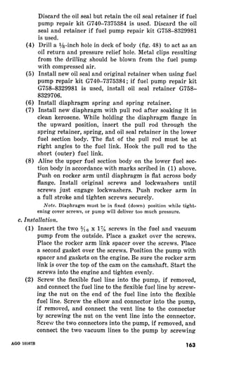 Discard the oil seal but retain the oil seal retainer if fuel 
pump repair kit G740-73’75384 is used. Discard the oil 
seal and retainer if fuel pump repair kit G758-8329981 
is used. 
(4) Drill a l/s-inch hole in deck of body (fig. 48) to act as an 
oi1 return and pressure relief hole. Metal clips resulting 
from the drilling should be blown from the fuel pump 
with compressed air. 
(5) Install new oil seal and original retainer when using fuel 
pump repair kit G740-7375384; if fuel pump repair kit 
G758-8329981 is used, install oil seal retainer G758- 
8329706. 
(6) Install diaphragm spring and spring retainer. 
(7) Install new diaphragm with pull rod after soaking it in 
clean kerosene. While holding the diaphragm flange in 
the upward position, insert the pull rod through the 
spring retainer, spring, and oil seal retainer in the lower 
fuel section body. The flat of the pull rod must be at 
right angles to the fuel link. Hook the pull rod to the 
short (outer) fuel link. 
(8) Aline the upper fuel section body on the lower fuel sec-tion 
body in accordance with marks scribed in (1) above. 
Push on rocker arm until diaphragm is flat across body 
flange. Install original screws and lockwashers until 
screws just engage lockwashers. Push rocker arm in 
a full stroke and tighten screws securely. 
Note. Diaphragm must be in fixed (down) position while tight-ening 
cover screws, or pump will deliver too much pressure. 
(1) Insert the two 5/16 x 1Th screws in the fuel and vacuum 
pump from the outside. Place a gasket over the screws. 
Place the rocker arm link spacer over the screws. Place 
a second gasket over the screws. Position the pump with 
spacer and gaskets on the engine. Be sure the rocker arm 
link is over the top of the cam on the camshaft. Start the 
screws into the engine and tighten evenly. 
(2) Screw the flexible fuel line into the pump, if removed, 
and connect the fuel line to the flexible fuel line by screw-ing 
the nut on the end of the fuel line into the flexible 
fuel line. Screw the elbow and connector into the pump, 
if removed, and connect the vent line to the connector 
by screwing the nut on the vent line into the connector. 
Screw the two connectors into the pump, if removed, and 
connect the two vacuum lines to the pump by screwing 
163 
 