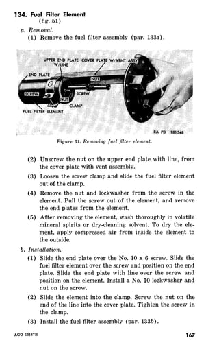 134. Fuel Filter Element 
(fig. 51) 
(1) Remove the fuel filter assembly (par. 133a). 
Figure 51. Removing fuel filter element. 
Unscrew the nut on the upper end plate with line, from 
the cover plate with vent assembly. 
Loosen the screw clamp and slide the fuel filter element 
out of the clamp. 
Remove the nut and lockwasher from the screw in the 
element. Pull the screw out of the element, and remove 
the end plates from the element. 
After removing the element, wash thoroughly in volatile 
mineral spirits or dry-cleaning solvent. To dry the ele-ment, 
apply compressed air from inside the element to 
the outside. 
(1) 
(2) 
(3) 
AGO 10167B 
Slide the end plate over the No. 10 x 6 screw. Slide the 
fuel filter element over the screw and position on the end 
plate. Slide the end plate with line over the screw and 
position on the element. Install a No. 10 lockwasher and 
nut on the screw. 
Slide the element into the clamp. Screw the nut on the 
end of the line into the cover plate. Tighten the screw in 
the clamp. 
Install the fuel filter assembly (par. 133b). 
167 
 