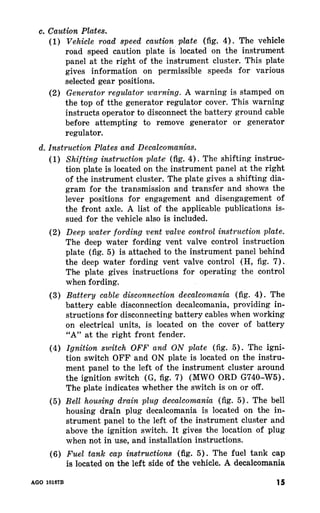 (1) The vehicle 
road speed caution plate is located on the instrument 
panel at the right of the instrument cluster. This plate 
gives information on permissible speeds for- various 
selected gear positions. 
(2) A warning is stamped on 
the top of tthe generator regulator cover. This warning 
instructs operator to disconnect the battery ground cable 
before attempting to remove generator or generator 
regulator. 
(1) The shifting instruc-tion 
plate is located on the instrument panel at the right 
of the instrument cluster. The plate gives a shifting dia-gram 
for the transmission and transfer and shows the 
lever positions for engagement and disengagement of 
the front axle. A list of the applicable publications is-sued 
for the vehicle also is included. 
(2) 
The deep water fording vent valve control instruction 
plate (fig. 5) is attached to the instrument panel behind 
the deep water fording vent valve control (H, fig. 7). 
The plate gives instructions for operating the control 
when fording. 
(3) The 
battery cable disconnection decalcomania, providing in-structions 
for disconnecting battery cables when working 
on electrical units, is located on the cover of battery 
“A” at the right front fender. 
(4) The igni-tion 
switch OFF and ON plate is located on the instru-ment 
panel to the left of the instrument cluster around 
the ignition switch (G, fig. 7) (MWO ORD G740-W5). 
The plate indicates whether the switch is on or off. 
(5) The bell 
housing drain plug decalcomania is located on the in-strument 
panel to the left of the instrument cluster and 
above the ignition switch. It gives the location of plug 
when not in use, and installation instructions. 
(6) The fuel tank cap 
is located on the left side of the vehicle. A decalcomania 
AGO 10167B 15 
 